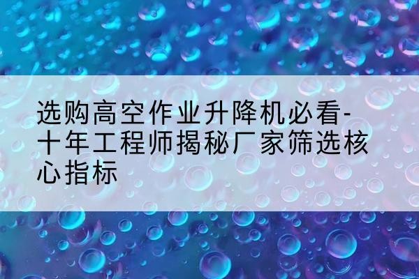 渌口高空作业升降机厂家推荐-选购高空作业升降机必看-十年工程师揭秘厂家筛选核心指标