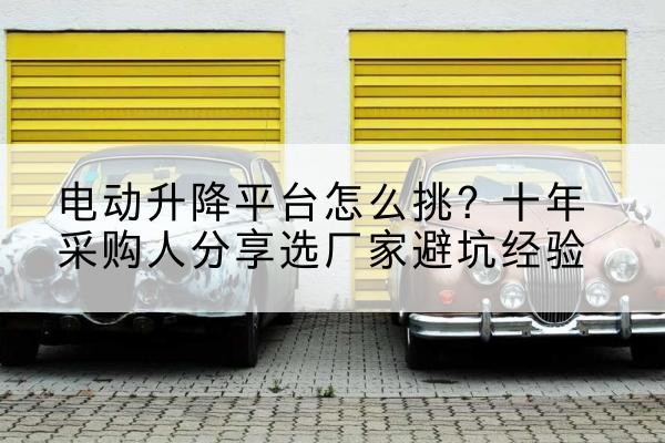 渌口电动升降平台厂家-电动升降平台怎么挑?十年采购人分享选厂家避坑经验