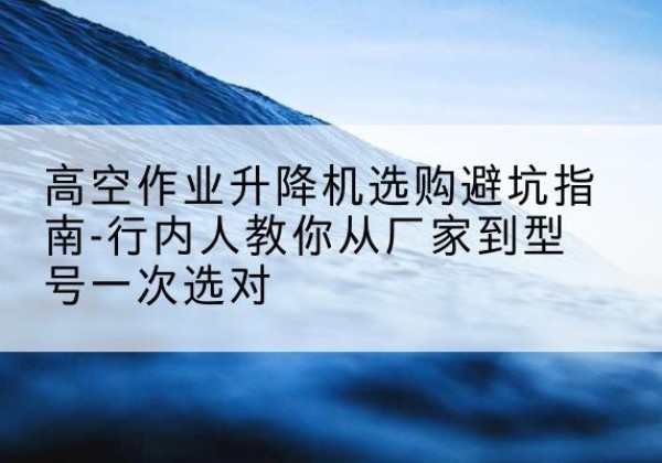 渌口升降平台厂家-高空作业升降机选购避坑指南-行内人教你从厂家到型号一次选对