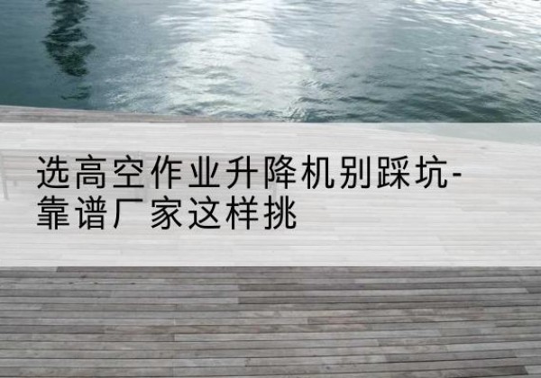 渌口剪叉式升降机厂家-选高空作业升降机别踩坑-靠谱厂家这样挑