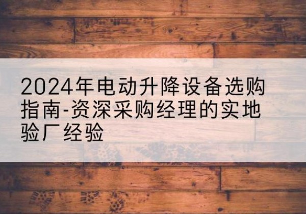 渌口电动剪叉升降平台厂家-2024年电动升降设备选购指南-资深采购经理的实地验厂经验
