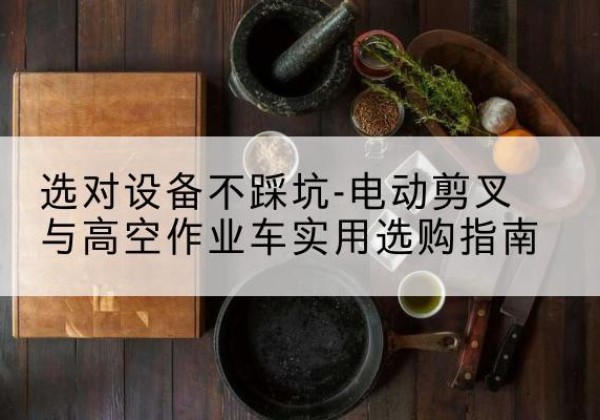 渌口电动剪叉升降平台怎么选-选对设备不踩坑-电动剪叉与高空作业车实用选购指南