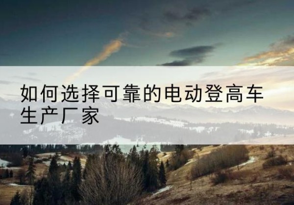 渌口电动登高车厂家-如何选择可靠的电动登高车生产厂家