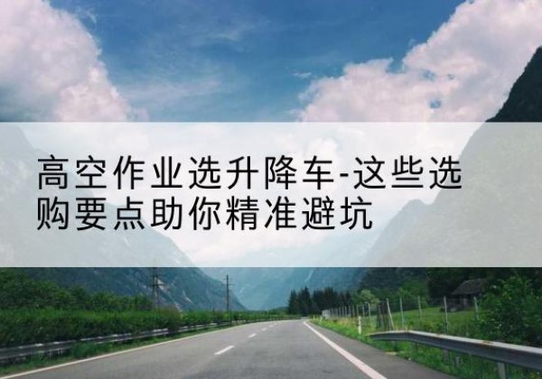渌口升降车厂家-高空作业选升降车-这些选购要点助你*避坑