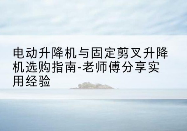 渌口电动升降机怎么选-电动升降机与固定剪叉升降机选购指南-老师傅分享实用经验