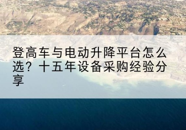 渌口登高车厂家厂家-登高车与电动升降平台怎么选？十五年设备采购经验分享