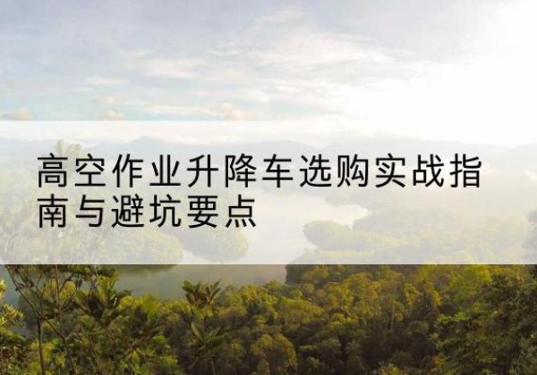 渌口升降车怎么选-高空作业升降车选购实战指南与避坑要点