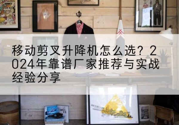 渌口升降平台厂家推荐-移动剪叉升降机怎么选？2024年靠谱厂家推荐与实战经验分享