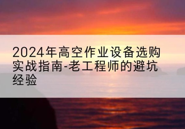 渌口高空作业升降机厂家推荐-2024年高空作业设备选购实战指南-老工程师的避坑经验