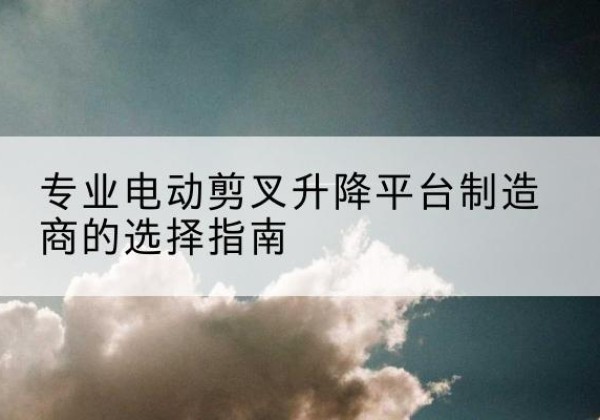 渌口电动剪叉升降平台厂家-专业电动剪叉升降平台制造商的选择指南