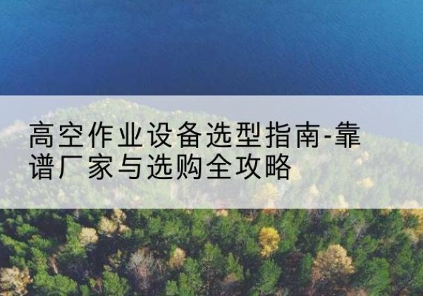 渌口升降车厂家-高空作业设备选型指南-靠谱厂家与选购全攻略