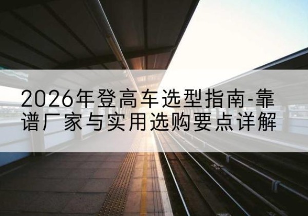 渌口登高车厂家推荐-2026年登高车选型指南-靠谱厂家与实用选购要点详解
