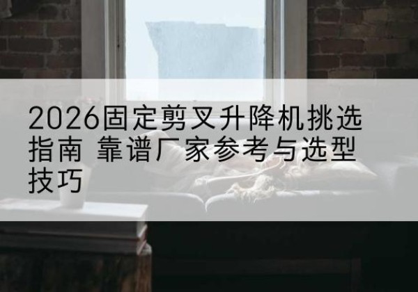 渌口固定剪叉升降机厂家推荐-2026固定剪叉升降机挑选指南 靠谱厂家参考与选型技巧